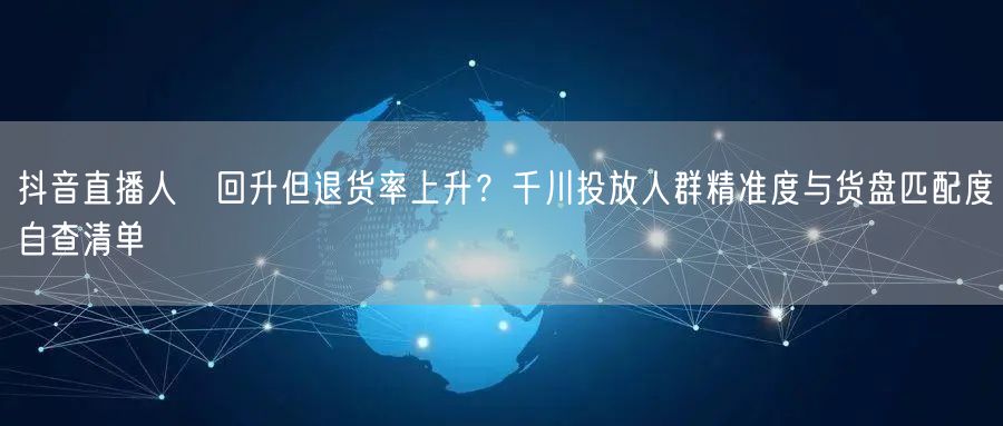 抖音直播人気回升但退货率上升？千川投放人群精准度与货盘匹配度自查清单
