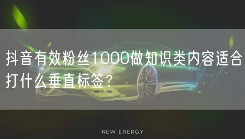 抖音有效粉丝1000做知识类内容适合打什么垂直标签?