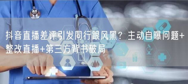 抖音直播差评引发同行跟风黑?主动自曝问题+整改直播+第三方背书破局