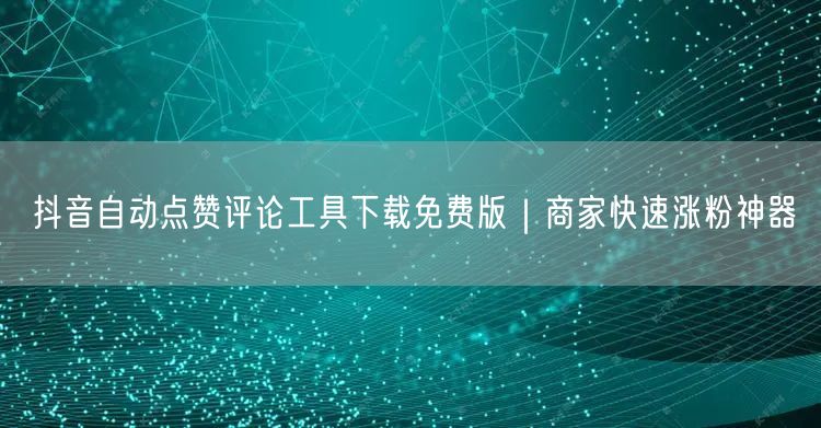 抖音自动点赞评论工具下载免费版｜商家快速涨粉神器