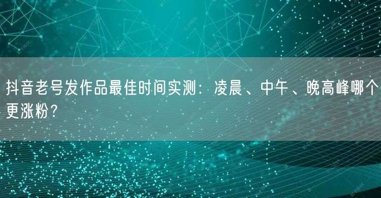 抖音老号发作品最佳时间实测：凌晨、中午、晚高峰哪个更涨粉？