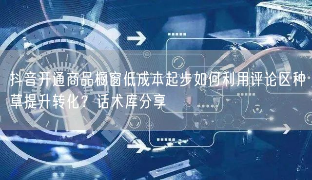 抖音开通商品橱窗低成本起步如何利用评论区种草提升转化？话术库分享