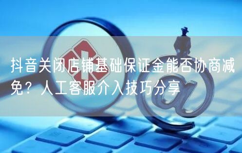 抖音关闭店铺基础保证金能否协商减免？人工客服介入技巧分享