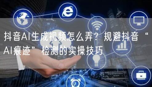 抖音AI生成视频怎么弄？规避抖音“AI痕迹”检测的实操技巧