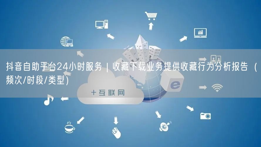 抖音自助平台24小时服务｜收藏下载业务提供收藏行为分析报告（频次/时段/类型）