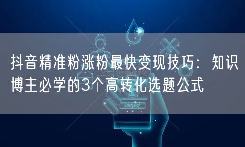 抖音精准粉涨粉最快变现技巧:知识博主必学的3个高转化选题公式
