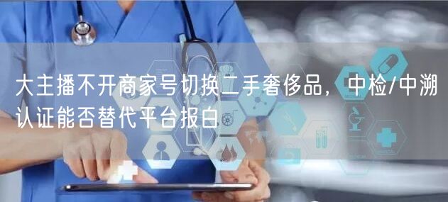 大主播不开商家号切换二手奢侈品,中检/中溯认证能否替代平台报白