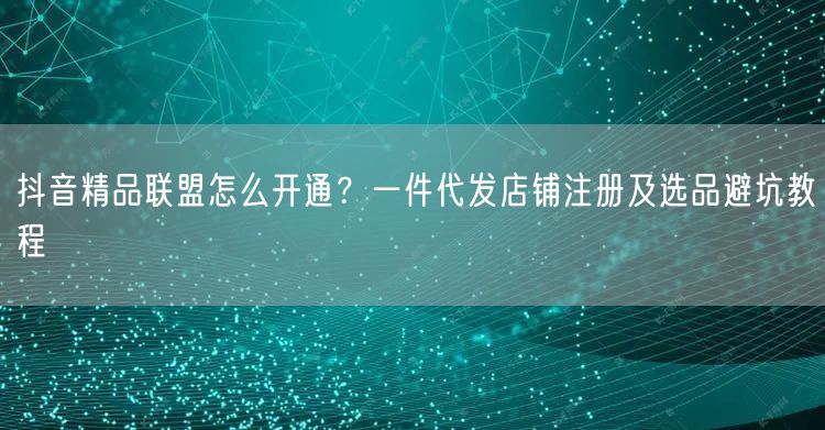 抖音精品联盟怎么开通?一件代发店铺注册及选品避坑教程