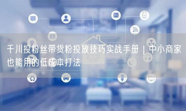 千川投粉丝带货粉投放技巧实战手册｜中小商家也能用的低成本打法