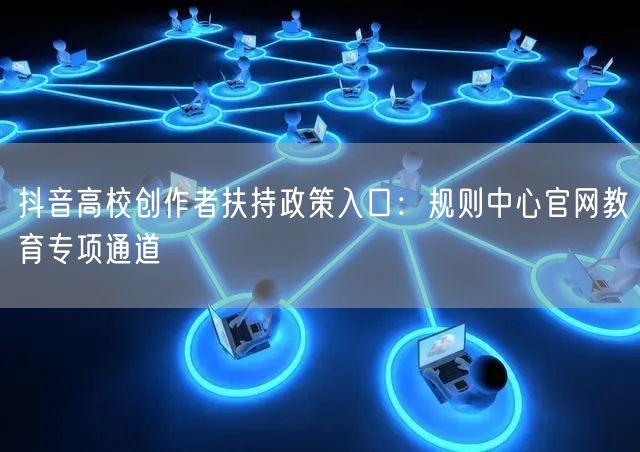 抖音高校创作者扶持政策入口：规则中心官网教育专项通道
