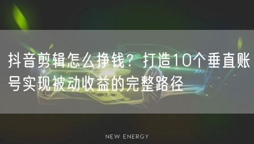 抖音剪辑怎么挣钱?打造10个垂直账号实现被动收益的完整路径