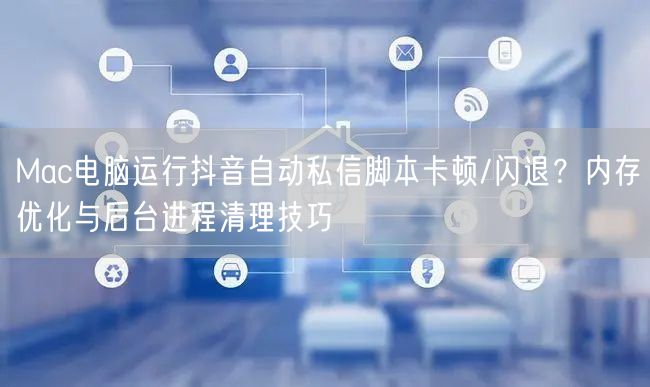 Mac电脑运行抖音自动私信脚本卡顿/闪退?内存优化与后台进程清理技巧