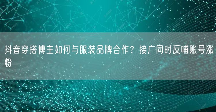 抖音穿搭博主如何与服装品牌合作?接广同时反哺账号涨粉