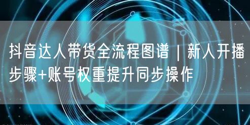 抖音达人带货全流程图谱|新人开播步骤+账号权重提升同步操作