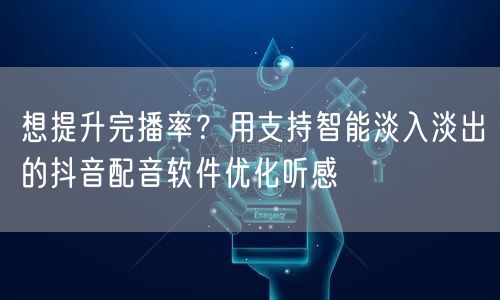想提升完播率？用支持智能淡入淡出的抖音配音软件优化听感