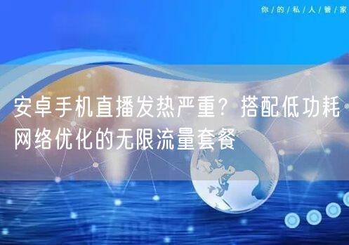 安卓手机直播发热严重?搭配低功耗网络优化的无限流量套餐