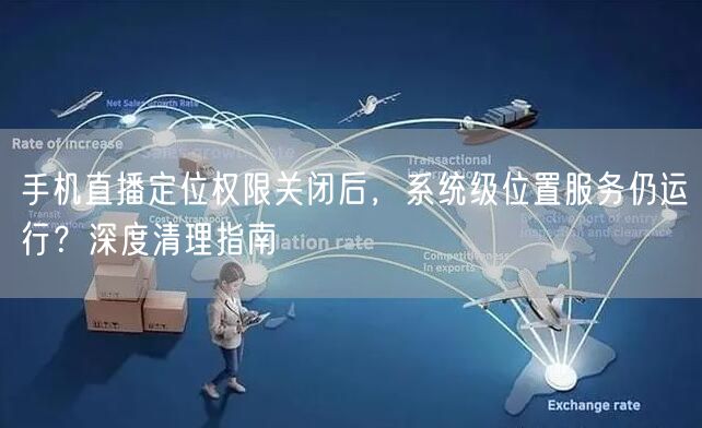 手机直播定位权限关闭后，系统级位置服务仍运行？深度清理指南