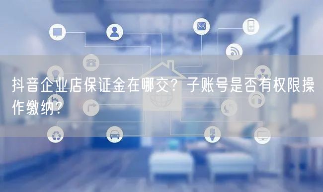 抖音企业店保证金在哪交?子账号是否有权限操作缴纳?