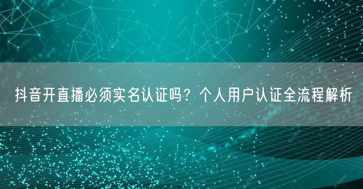抖音开直播必须实名认证吗?个人用户认证全流程解析