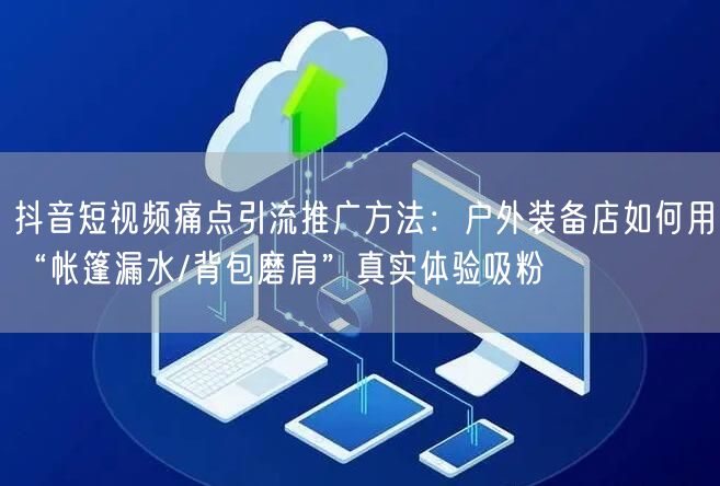 抖音短视频痛点引流推广方法:户外装备店如何用“帐篷漏水/背包磨肩”真实体验吸粉