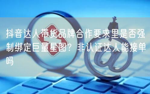 抖音达人带货品牌合作要求里是否强制绑定巨量星图?非认证达人能接单吗