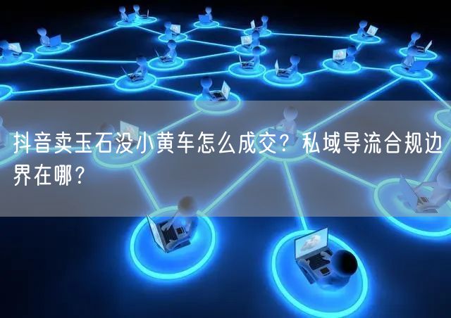 抖音卖玉石没小黄车怎么成交?私域导流合规边界在哪?