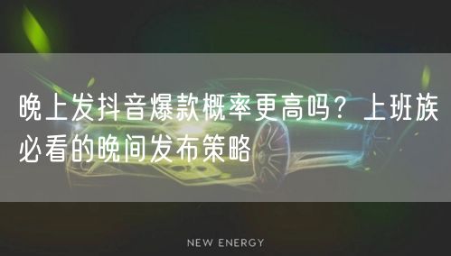 晚上发抖音爆款概率更高吗?上班族必看的晚间发布策略