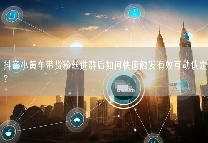 抖音小黄车带货粉丝进群后如何快速触发有效互动认定?