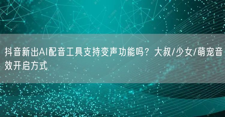 抖音新出AI配音工具支持变声功能吗?大叔/少女/萌宠音效开启方式