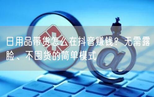 日用品带货怎么在抖音赚钱?无需露脸、不囤货的简单模式