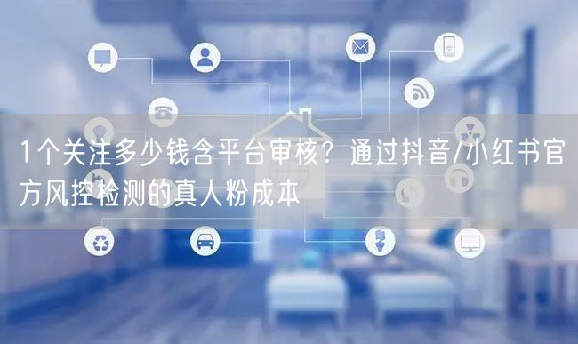 1个关注多少钱含平台审核？通过抖音/小红书官方风控检测的真人粉成本