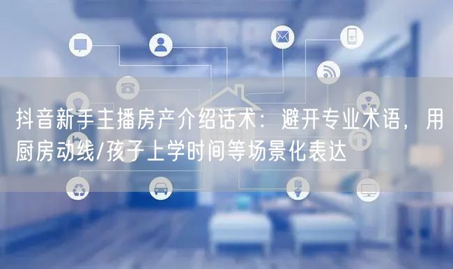 抖音新手主播房产介绍话术:避开专业术语,用厨房动线/孩子上学时间等场景化表达