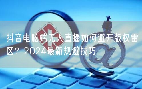 抖音电脑端无人直播如何避开版权雷区？2024最新规避技巧