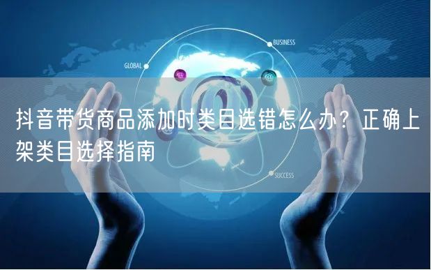 抖音带货商品添加时类目选错怎么办?正确上架类目选择指南