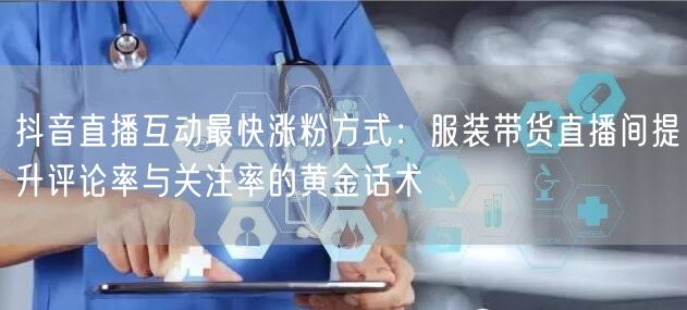 抖音直播互动最快涨粉方式:服装带货直播间提升评论率与关注率的黄金话术