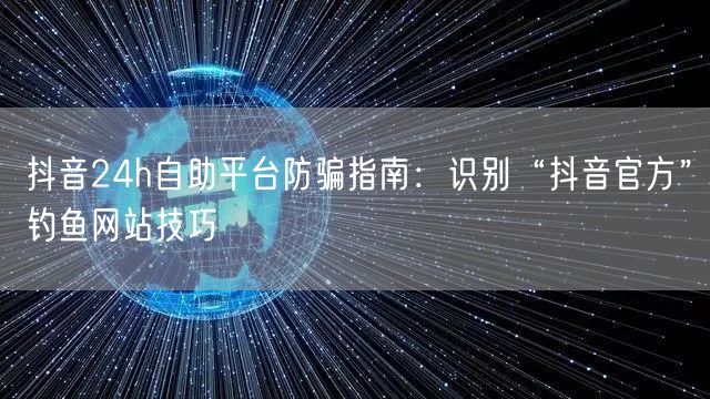 抖音24h自助平台防骗指南:识别“抖音官方”钓鱼网站技巧