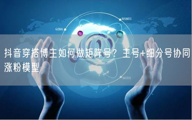 抖音穿搭博主如何做矩阵号?主号+细分号协同涨粉模型