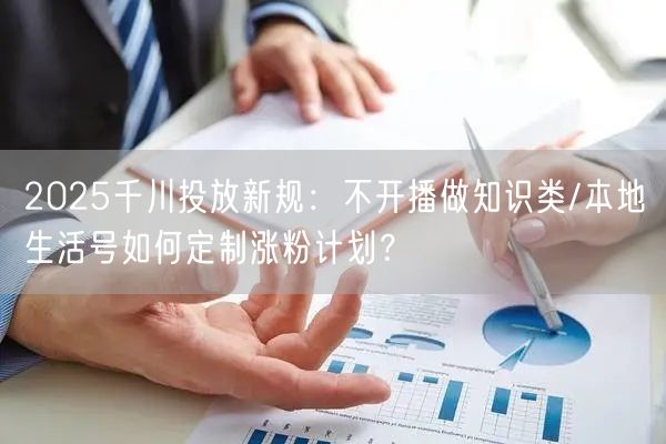 2025千川投放新规:不开播做知识类/本地生活号如何定制涨粉计划?