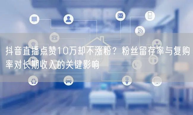 抖音直播点赞10万却不涨粉?粉丝留存率与复购率对长期收入的关键影响