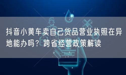 抖音小黄车卖自己货品营业执照在异地能办吗?跨省经营政策解读