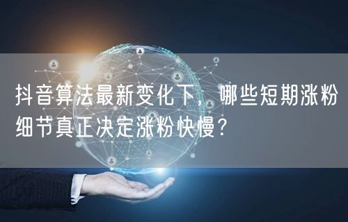 抖音算法最新变化下,哪些短期涨粉细节真正决定涨粉快慢?