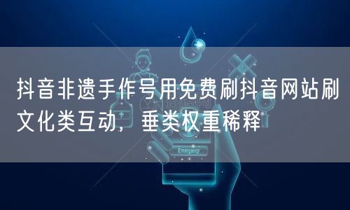 抖音非遗手作号用免费刷抖音网站刷文化类互动，垂类权重稀释