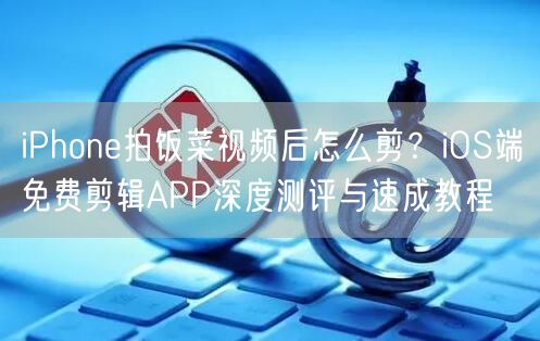 iPhone拍饭菜视频后怎么剪?iOS端免费剪辑APP深度测评与速成教程