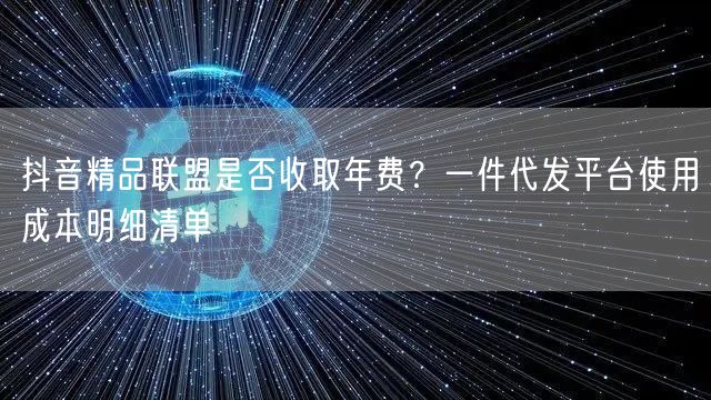 抖音精品联盟是否收取年费?一件代发平台使用成本明细清单