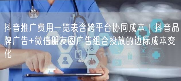 抖音推广费用一览表含跨平台协同成本|抖音品牌广告+微信朋友圈广告组合投放的边际成
