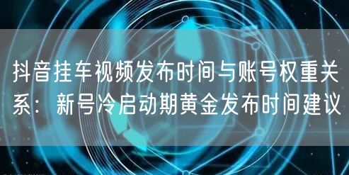 抖音挂车视频发布时间与账号权重关系:新号冷启动期黄金发布时间建议