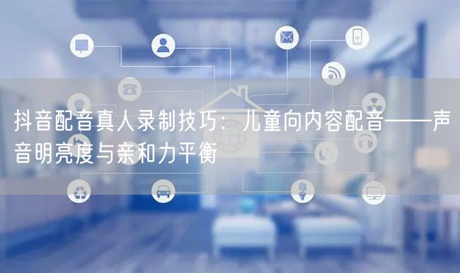 抖音配音真人录制技巧:儿童向内容配音——声音明亮度与亲和力平衡