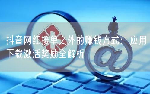 抖音网红接单之外的赚钱方式:应用下载激活奖励全解析