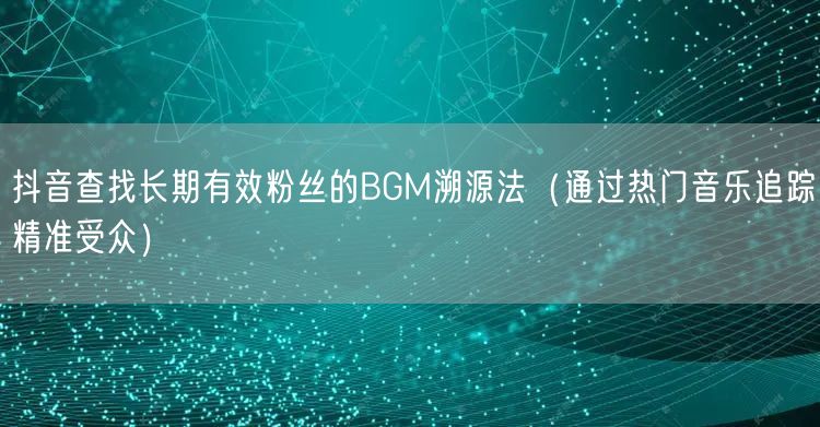 抖音查找长期有效粉丝的BGM溯源法(通过热门音乐追踪精准受众)