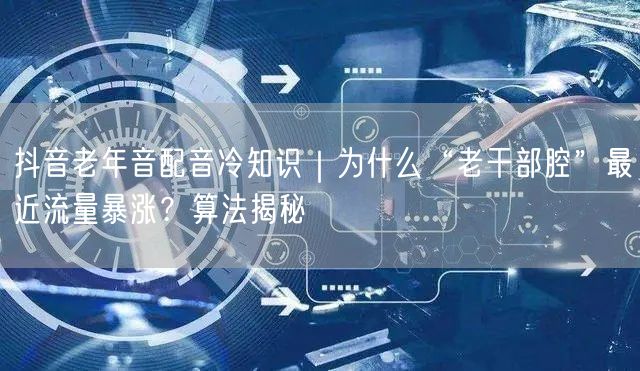 抖音老年音配音冷知识|为什么“老干部腔”最近流量暴涨?算法揭秘
